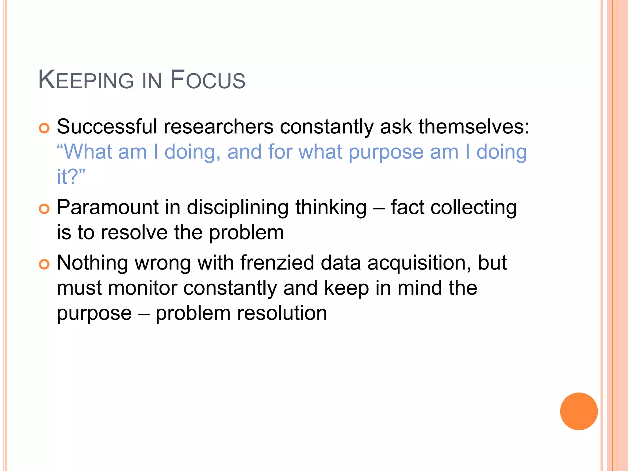 KEEPING IN FOCUS
Successful researchers constantly ask themselves:
“What am I doing, and for what purpose am I doing
it?”
 Paramount in disciplining thinking – fact collecting
is to resolve the problem
 Nothing wrong with frenzied data acquisition, but
must monitor constantly and keep in mind the
purpose – problem resolution


 