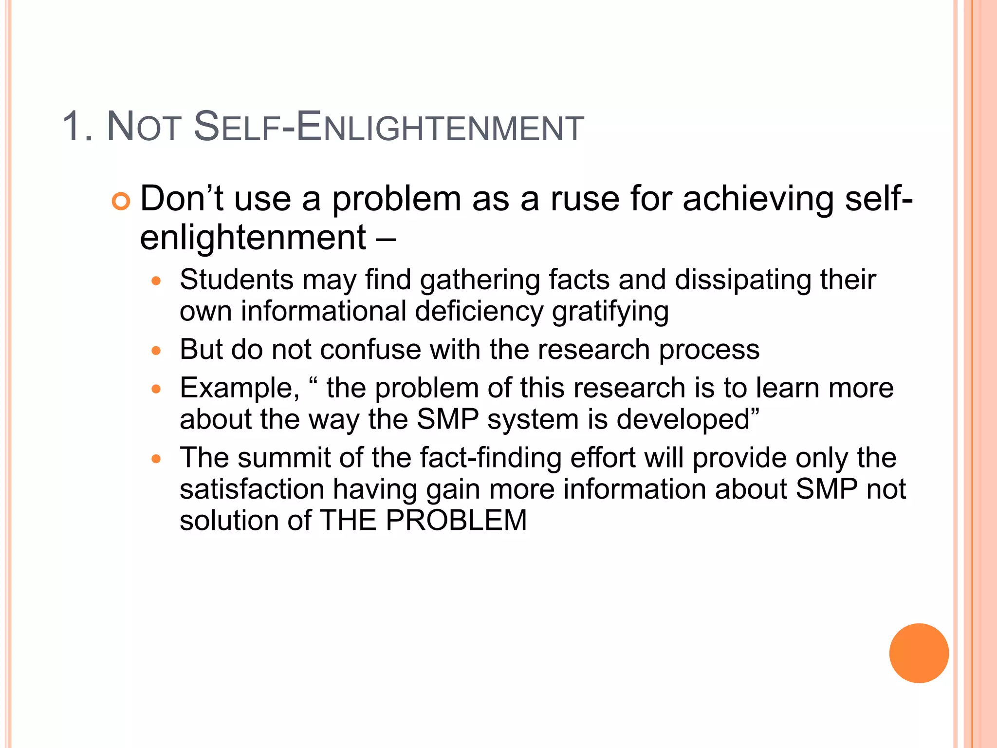 1. NOT SELF-ENLIGHTENMENT
 Don‟t

use a problem as a ruse for achieving selfenlightenment –
Students may find gathering facts and dissipating their
own informational deficiency gratifying
 But do not confuse with the research process
 Example, “ the problem of this research is to learn more
about the way the SMP system is developed”
 The summit of the fact-finding effort will provide only the
satisfaction having gain more information about SMP not
solution of THE PROBLEM


 