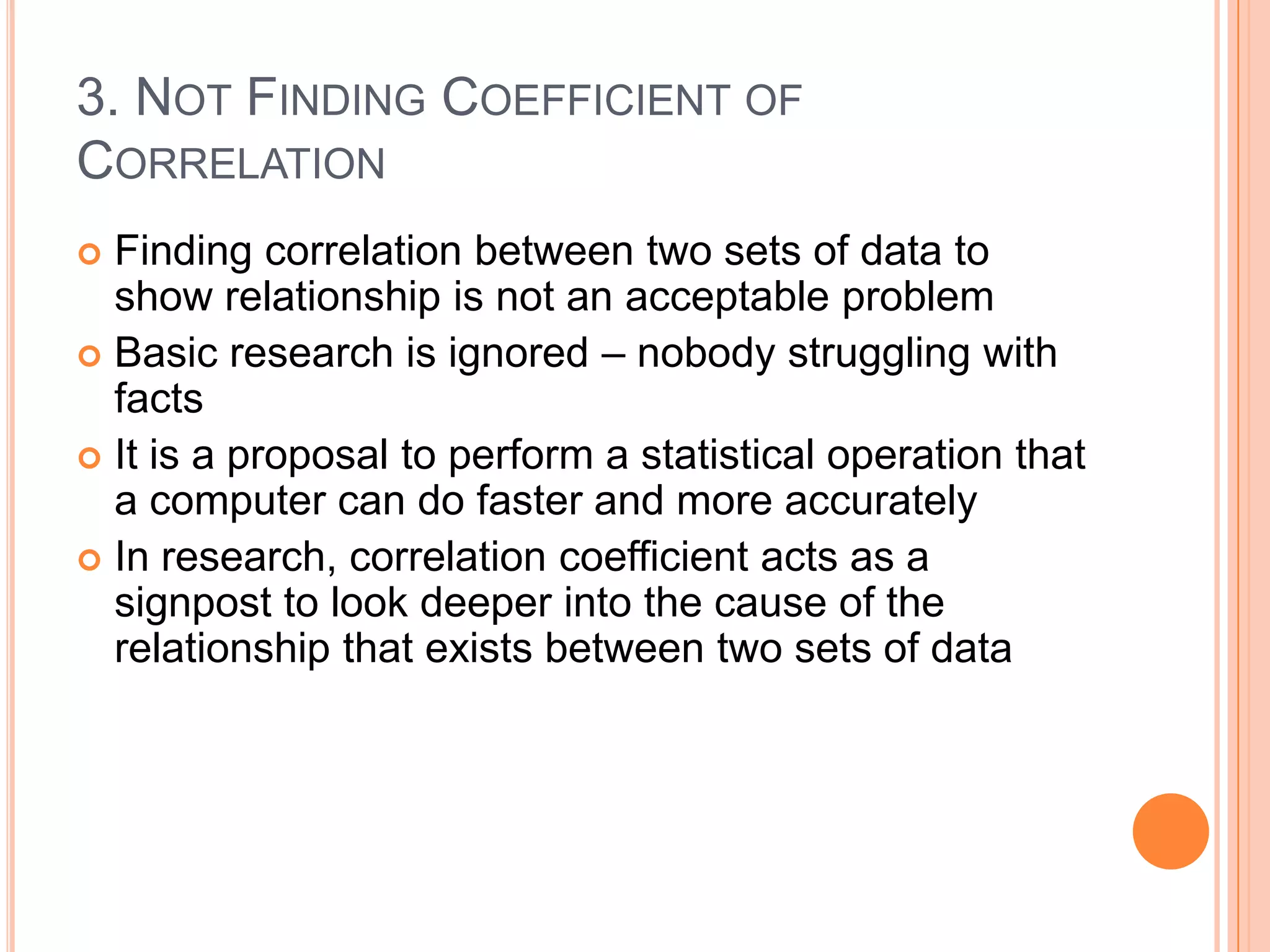 3. NOT FINDING COEFFICIENT OF
CORRELATION
Finding correlation between two sets of data to
show relationship is not an acceptable problem
 Basic research is ignored – nobody struggling with
facts
 It is a proposal to perform a statistical operation that
a computer can do faster and more accurately
 In research, correlation coefficient acts as a
signpost to look deeper into the cause of the
relationship that exists between two sets of data


 