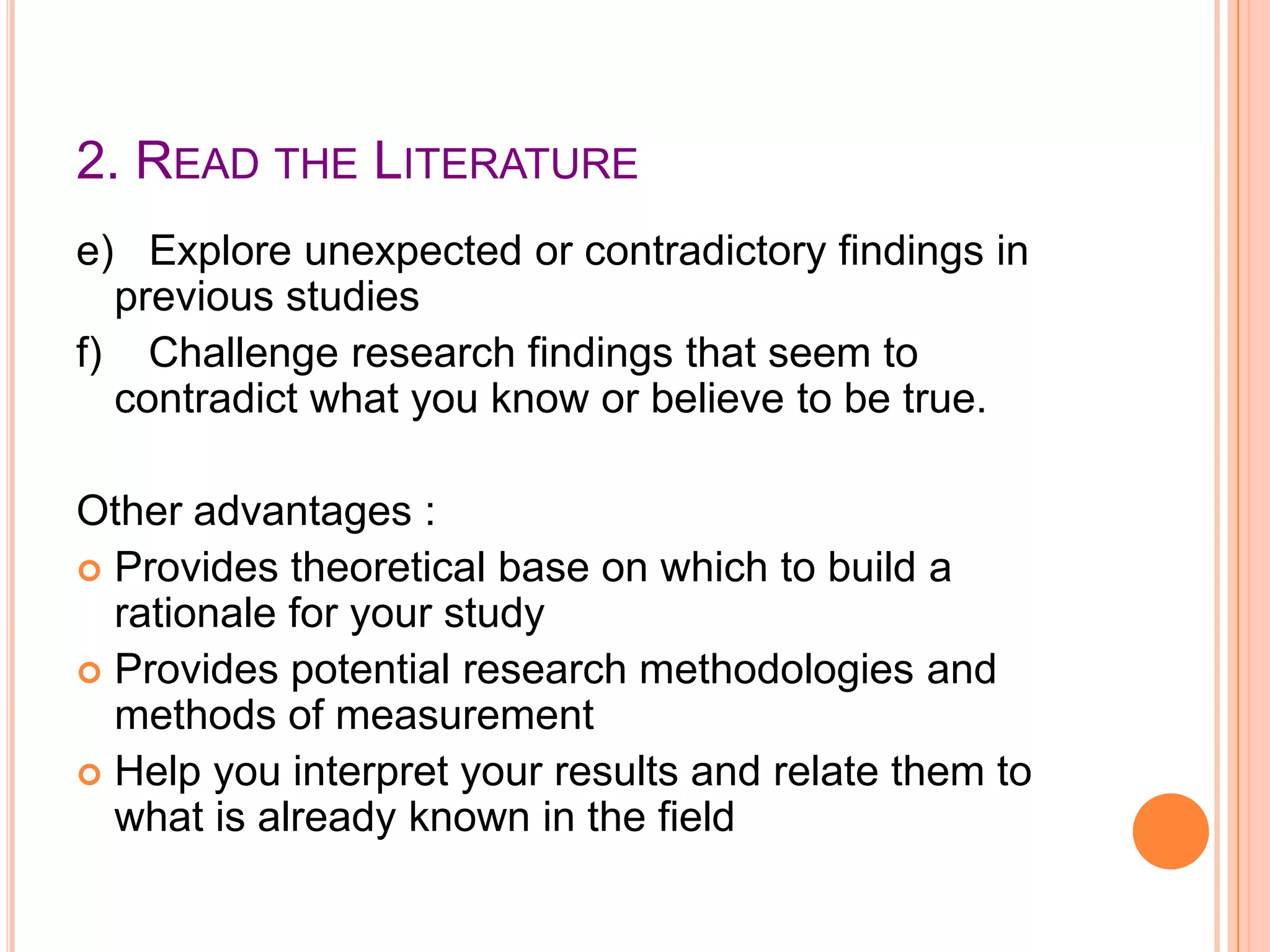 2. READ THE LITERATURE
e) Explore unexpected or contradictory findings in
previous studies
f) Challenge research findings that seem to
contradict what you know or believe to be true.
Other advantages :
 Provides theoretical base on which to build a
rationale for your study
 Provides potential research methodologies and
methods of measurement
 Help you interpret your results and relate them to
what is already known in the field

 