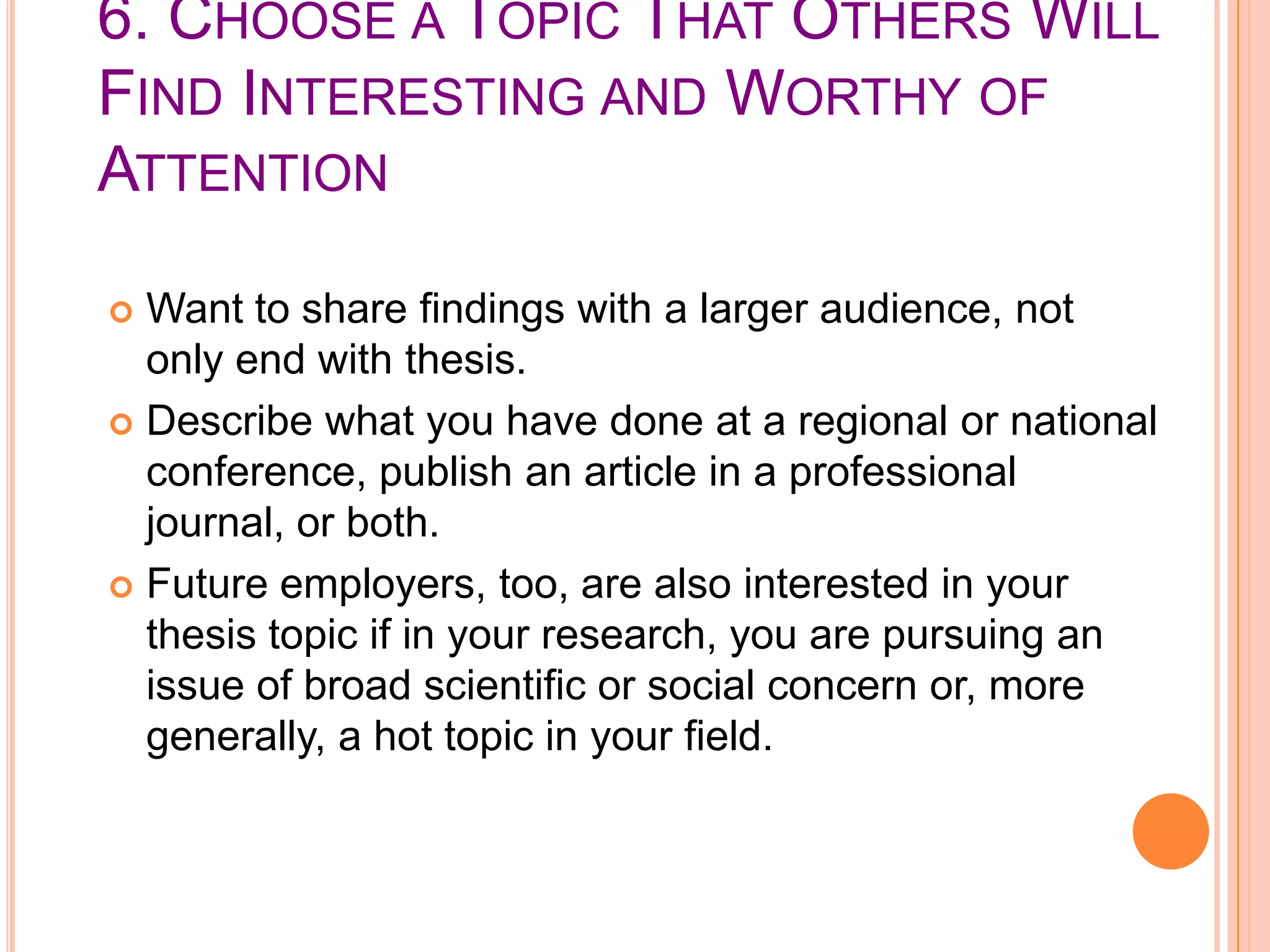 6. CHOOSE A TOPIC THAT OTHERS WILL
FIND INTERESTING AND WORTHY OF
ATTENTION
Want to share findings with a larger audience, not
only end with thesis.
 Describe what you have done at a regional or national
conference, publish an article in a professional
journal, or both.
 Future employers, too, are also interested in your
thesis topic if in your research, you are pursuing an
issue of broad scientific or social concern or, more
generally, a hot topic in your field.


 