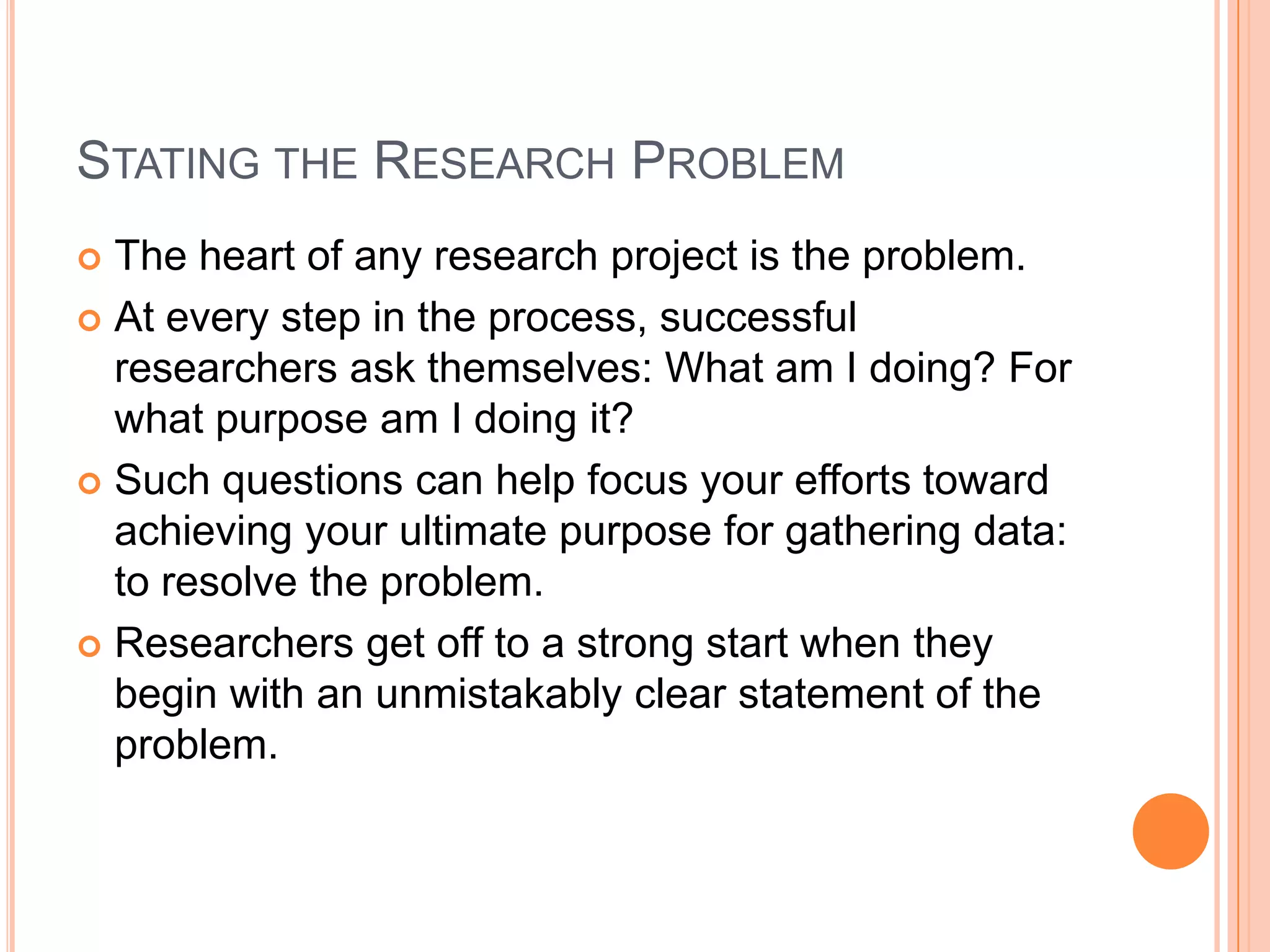 STATING THE RESEARCH PROBLEM
The heart of any research project is the problem.
 At every step in the process, successful
researchers ask themselves: What am I doing? For
what purpose am I doing it?
 Such questions can help focus your efforts toward
achieving your ultimate purpose for gathering data:
to resolve the problem.
 Researchers get off to a strong start when they
begin with an unmistakably clear statement of the
problem.


 