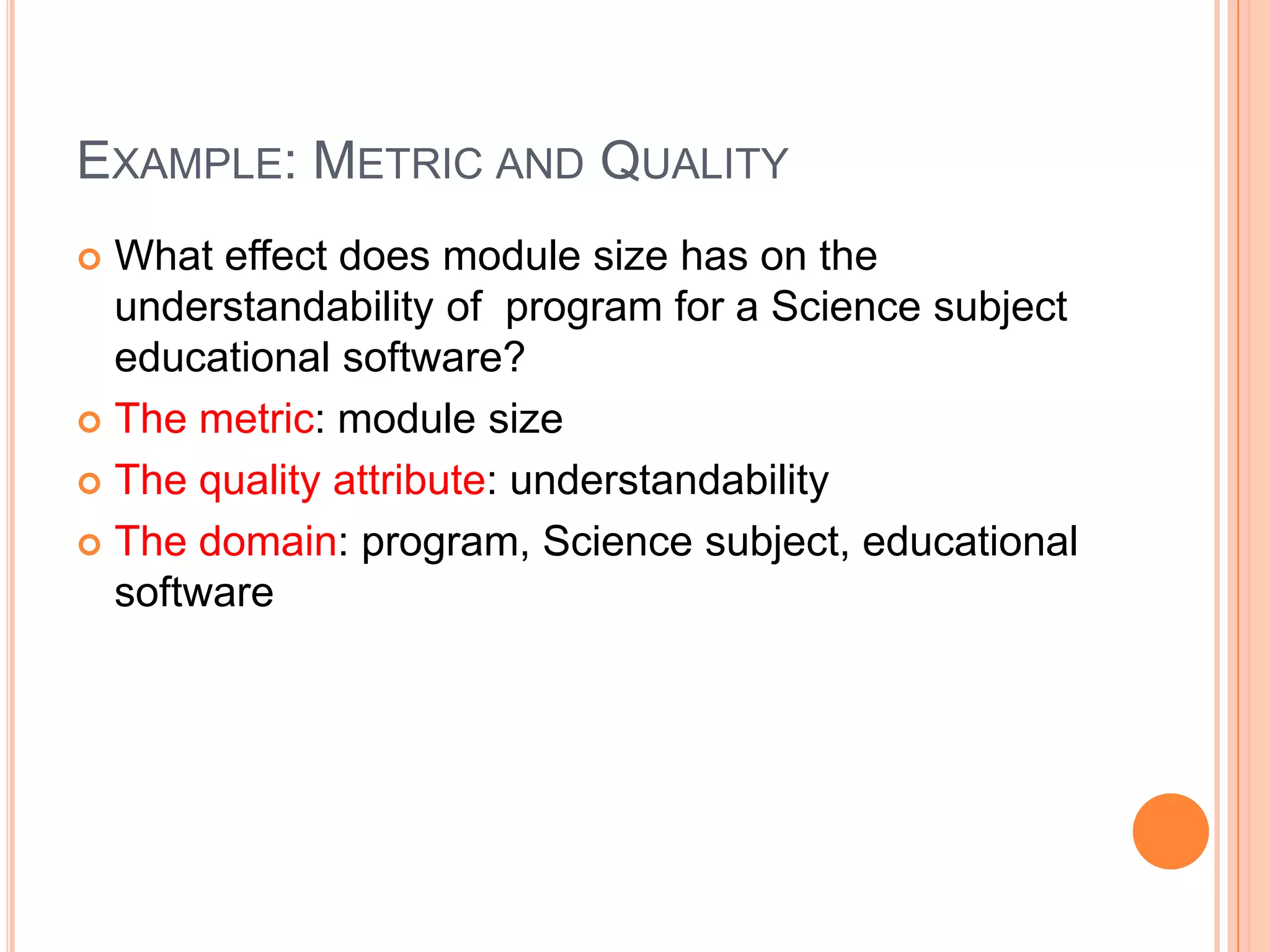 EXAMPLE: METRIC AND QUALITY
What effect does module size has on the
understandability of program for a Science subject
educational software?
 The metric: module size
 The quality attribute: understandability
 The domain: program, Science subject, educational
software


 