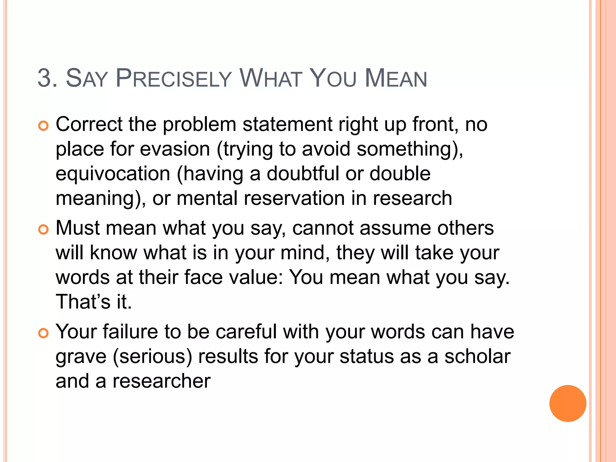 3. SAY PRECISELY WHAT YOU MEAN
Correct the problem statement right up front, no
place for evasion (trying to avoid something),
equivocation (having a doubtful or double
meaning), or mental reservation in research
 Must mean what you say, cannot assume others
will know what is in your mind, they will take your
words at their face value: You mean what you say.
That‟s it.
 Your failure to be careful with your words can have
grave (serious) results for your status as a scholar
and a researcher


 