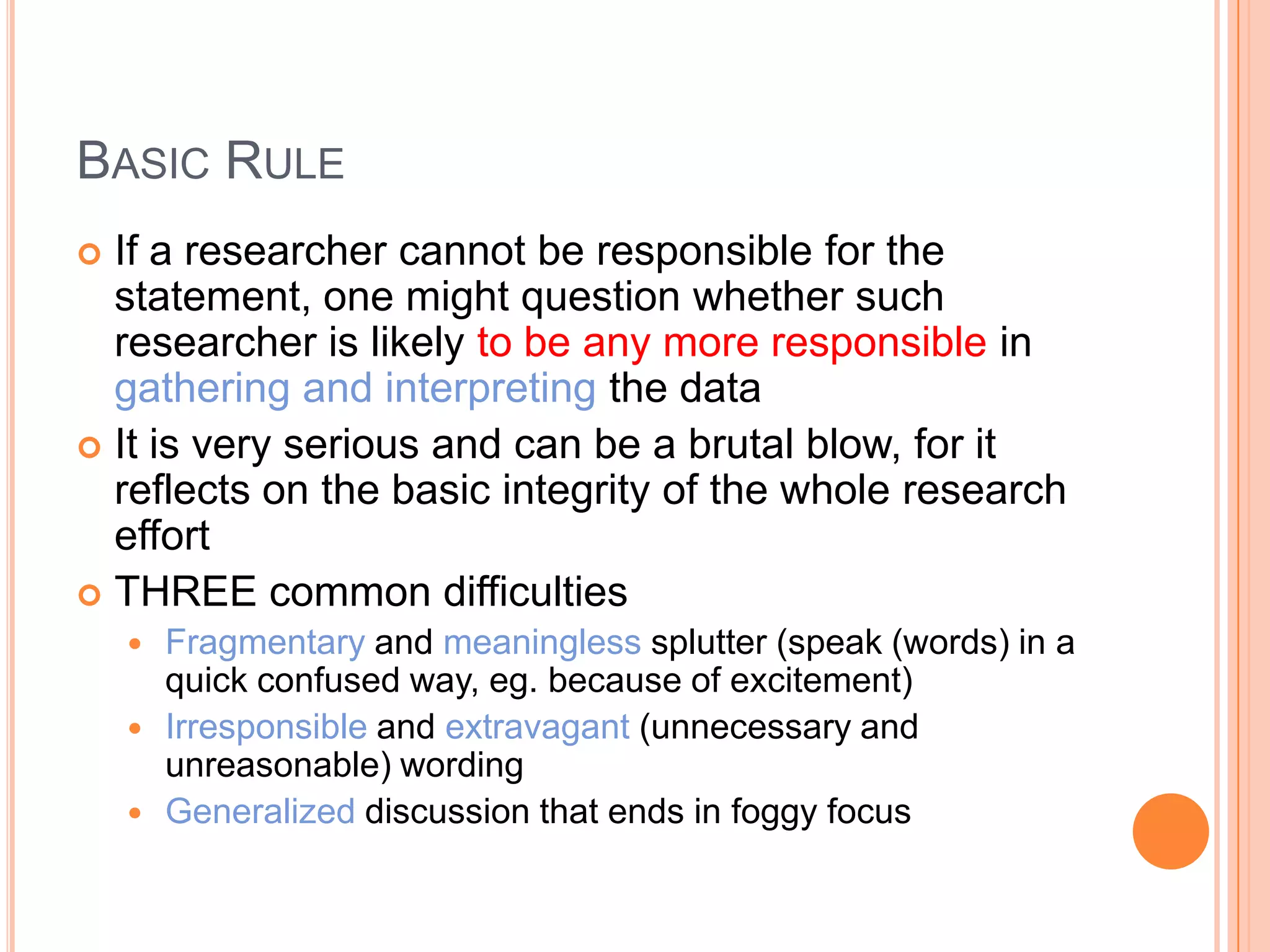 BASIC RULE
If a researcher cannot be responsible for the
statement, one might question whether such
researcher is likely to be any more responsible in
gathering and interpreting the data
 It is very serious and can be a brutal blow, for it
reflects on the basic integrity of the whole research
effort
 THREE common difficulties






Fragmentary and meaningless splutter (speak (words) in a
quick confused way, eg. because of excitement)
Irresponsible and extravagant (unnecessary and
unreasonable) wording
Generalized discussion that ends in foggy focus

 