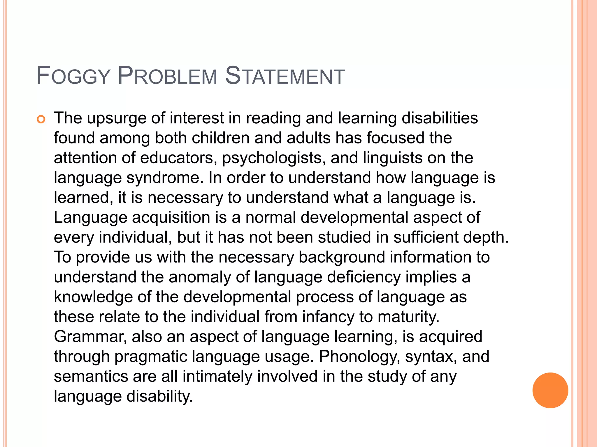 FOGGY PROBLEM STATEMENT


The upsurge of interest in reading and learning disabilities
found among both children and adults has focused the
attention of educators, psychologists, and linguists on the
language syndrome. In order to understand how language is
learned, it is necessary to understand what a language is.
Language acquisition is a normal developmental aspect of
every individual, but it has not been studied in sufficient depth.
To provide us with the necessary background information to
understand the anomaly of language deficiency implies a
knowledge of the developmental process of language as
these relate to the individual from infancy to maturity.
Grammar, also an aspect of language learning, is acquired
through pragmatic language usage. Phonology, syntax, and
semantics are all intimately involved in the study of any
language disability.

 