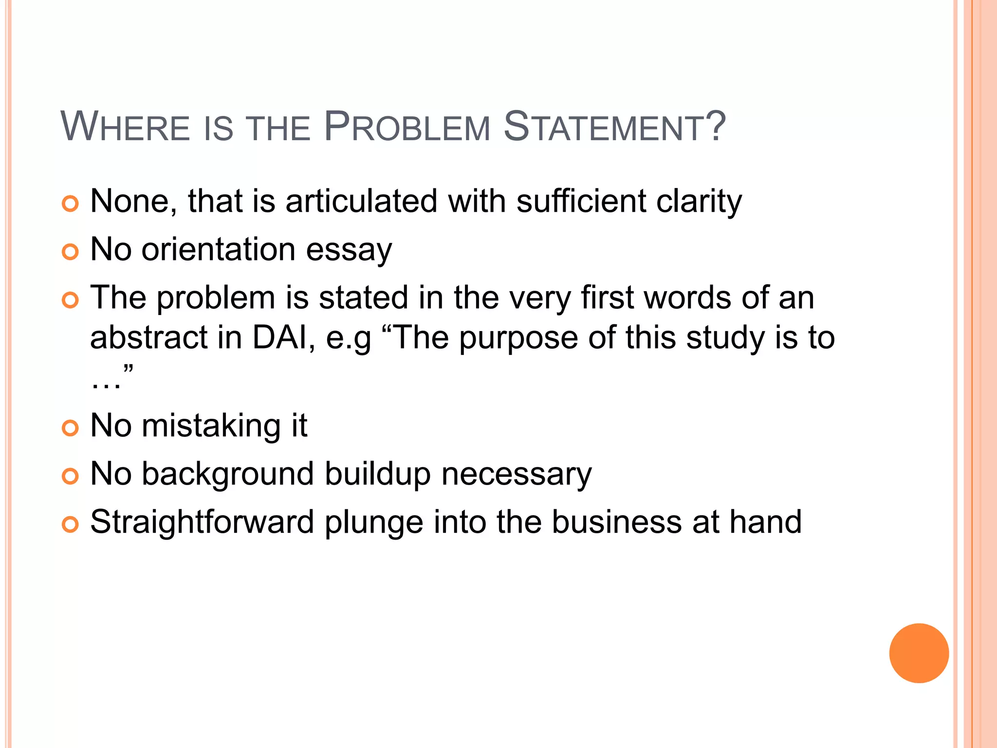 WHERE IS THE PROBLEM STATEMENT?
None, that is articulated with sufficient clarity
 No orientation essay
 The problem is stated in the very first words of an
abstract in DAI, e.g “The purpose of this study is to
…”
 No mistaking it
 No background buildup necessary
 Straightforward plunge into the business at hand


 