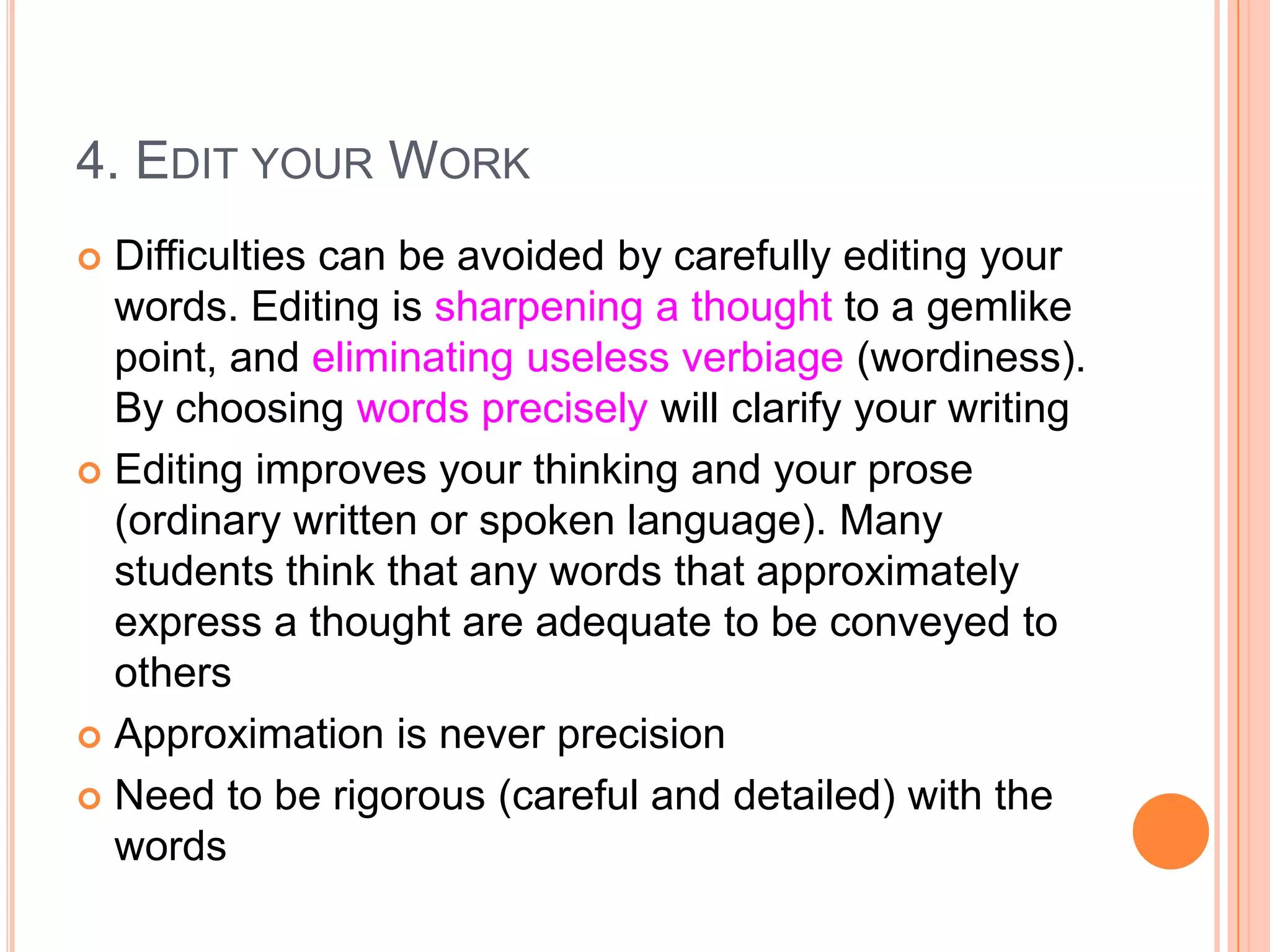 4. EDIT YOUR WORK
Difficulties can be avoided by carefully editing your
words. Editing is sharpening a thought to a gemlike
point, and eliminating useless verbiage (wordiness).
By choosing words precisely will clarify your writing
 Editing improves your thinking and your prose
(ordinary written or spoken language). Many
students think that any words that approximately
express a thought are adequate to be conveyed to
others
 Approximation is never precision
 Need to be rigorous (careful and detailed) with the
words


 