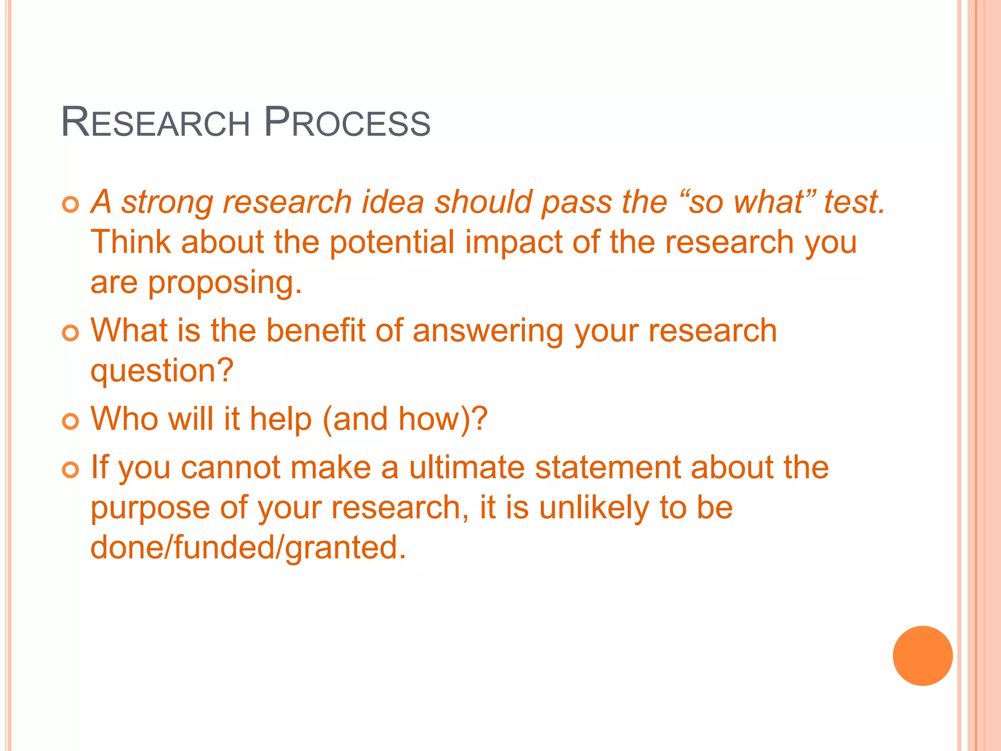 RESEARCH PROCESS
A strong research idea should pass the “so what” test.
Think about the potential impact of the research you
are proposing.
 What is the benefit of answering your research
question?
 Who will it help (and how)?
 If you cannot make a ultimate statement about the
purpose of your research, it is unlikely to be
done/funded/granted.


 