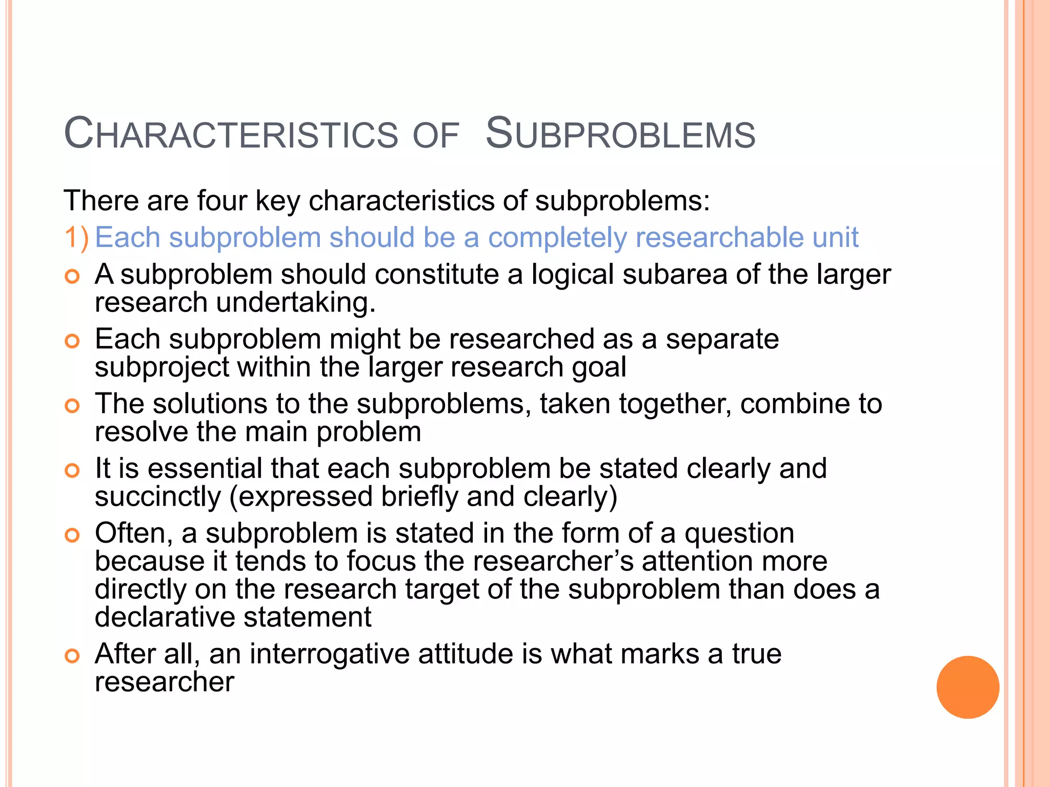 CHARACTERISTICS OF SUBPROBLEMS
There are four key characteristics of subproblems:
1) Each subproblem should be a completely researchable unit
 A subproblem should constitute a logical subarea of the larger
research undertaking.
 Each subproblem might be researched as a separate
subproject within the larger research goal
 The solutions to the subproblems, taken together, combine to
resolve the main problem
 It is essential that each subproblem be stated clearly and
succinctly (expressed briefly and clearly)
 Often, a subproblem is stated in the form of a question
because it tends to focus the researcher‟s attention more
directly on the research target of the subproblem than does a
declarative statement
 After all, an interrogative attitude is what marks a true
researcher

 