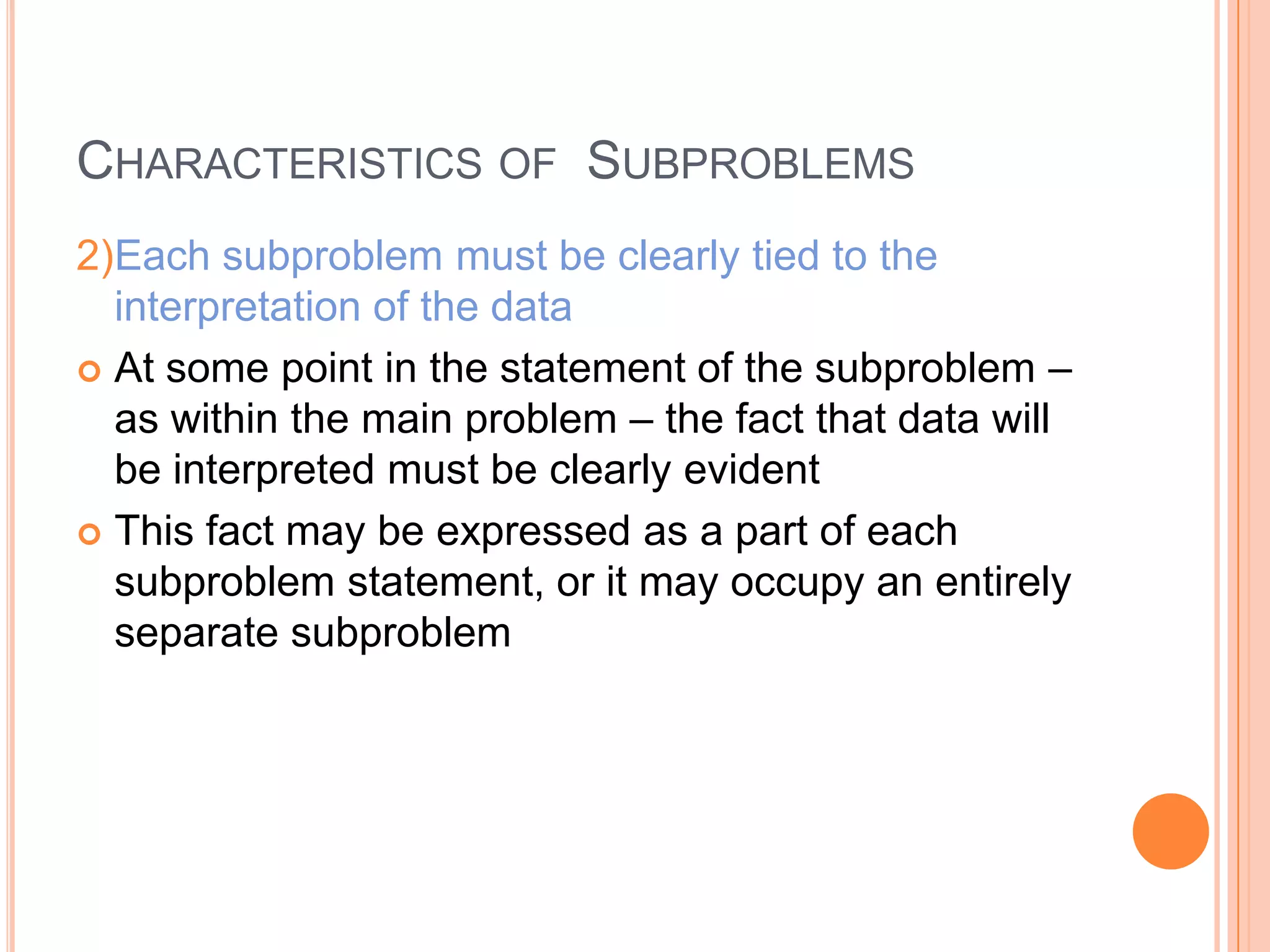 CHARACTERISTICS OF SUBPROBLEMS
2)Each subproblem must be clearly tied to the
interpretation of the data
 At some point in the statement of the subproblem –
as within the main problem – the fact that data will
be interpreted must be clearly evident
 This fact may be expressed as a part of each
subproblem statement, or it may occupy an entirely
separate subproblem

 
