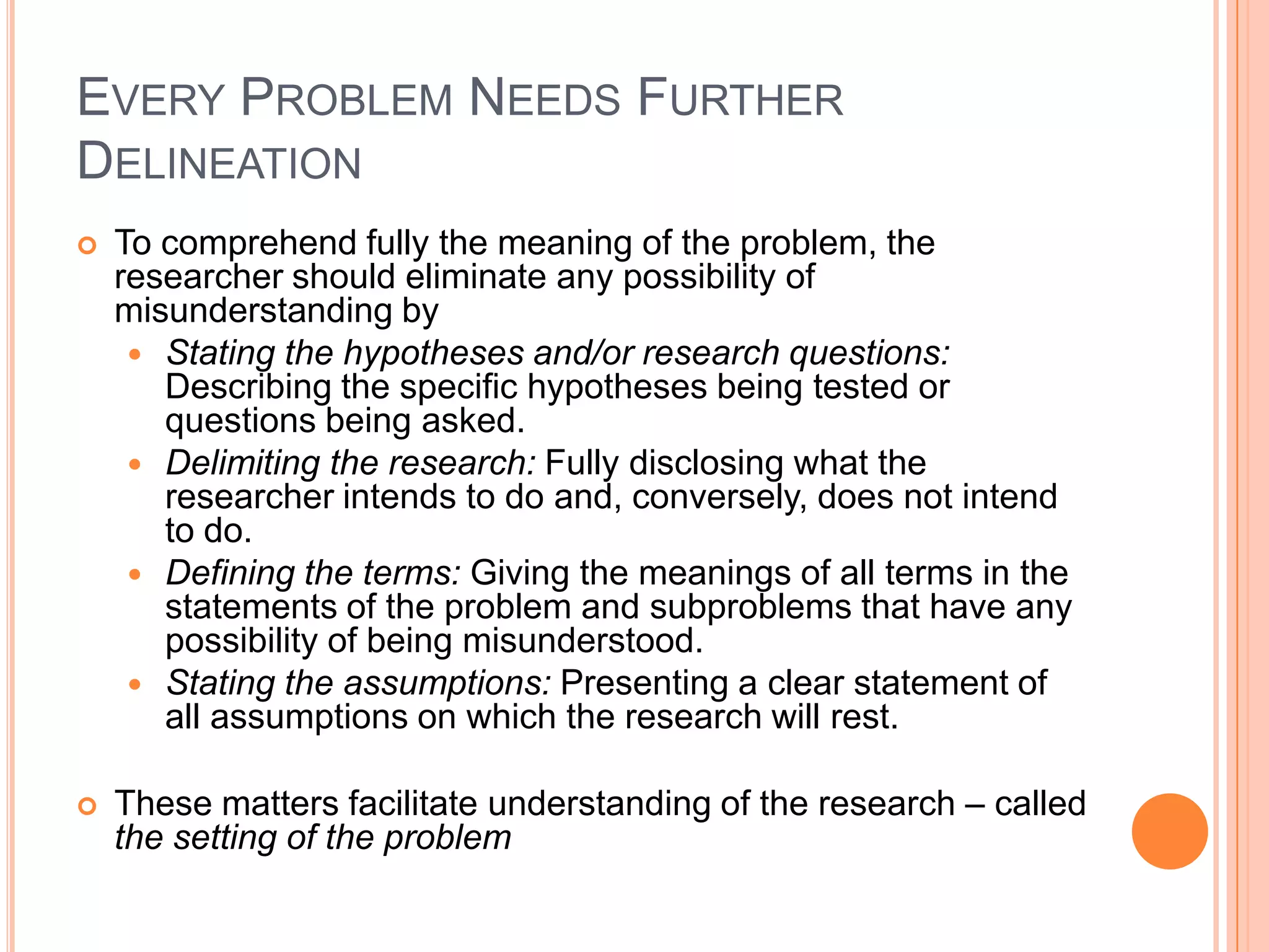 EVERY PROBLEM NEEDS FURTHER
DELINEATION


To comprehend fully the meaning of the problem, the
researcher should eliminate any possibility of
misunderstanding by
 Stating the hypotheses and/or research questions:
Describing the specific hypotheses being tested or
questions being asked.
 Delimiting the research: Fully disclosing what the
researcher intends to do and, conversely, does not intend
to do.
 Defining the terms: Giving the meanings of all terms in the
statements of the problem and subproblems that have any
possibility of being misunderstood.
 Stating the assumptions: Presenting a clear statement of
all assumptions on which the research will rest.



These matters facilitate understanding of the research – called
the setting of the problem

 