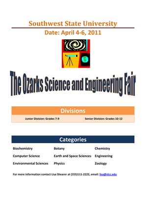 Southwest State UniversityDate: April 4-6, 2011<br />center149225<br />DivisionsJunior Division: Grades 7-9Senior Division: Grades 10-12<br />CategoriesBiochemistryBotanyChemistryComputer ScienceEarth and Space SciencesEngineeringEnvironmental SciencesPhysicsZoology<br />For more information contact Lisa Shearer at (555)111-2222, email: lisa@slcc.edu <br />