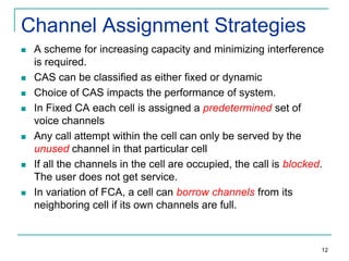 Channel Assignment Strategies












A scheme for increasing capacity and minimizing interference
is required.
CAS can be classified as either fixed or dynamic
Choice of CAS impacts the performance of system.
In Fixed CA each cell is assigned a predetermined set of
voice channels
Any call attempt within the cell can only be served by the
unused channel in that particular cell
If all the channels in the cell are occupied, the call is blocked.
The user does not get service.
In variation of FCA, a cell can borrow channels from its
neighboring cell if its own channels are full.

12

 