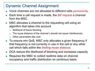 Dynamic Channel Assignment





Voice channels are not allocated to different cells permanently.
Each time a call request is made, the BS request a channel
from the MSC.
MSC allocates a channel to the requesting cell using an
algorithm that takes into account









likelihood of future blocking
The reuse distance of the channel ( should not cause interference)
Other parameters like cost

To ensure min QoS, MSC only allocates a given frequency if
that frequency is not currently in use in the cell or any other
cell which falls within the limiting reuse distance.
DCA reduce the likelihood of blocking and increases capacity
Requires the MSC to collect realtime data on channel
occupancy and traffic distribution on continous basis.
13

 