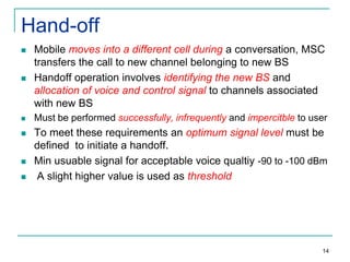 Hand-off


Mobile moves into a different cell during a conversation, MSC
transfers the call to new channel belonging to new BS
Handoff operation involves identifying the new BS and
allocation of voice and control signal to channels associated
with new BS



Must be performed successfully, infrequently and impercitble to user



To meet these requirements an optimum signal level must be
defined to initiate a handoff.
Min usuable signal for acceptable voice qualtiy -90 to -100 dBm
A slight higher value is used as threshold






14

 