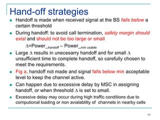 Hand-off strategies












Handoff is made when received signal at the BS falls below a
certain threshold
During handoff: to avoid call termination, safety margin should
exist and should not be too large or small
=Power_handoff – Power_min usable
Large results in unecesarry handoff and for small
unsufficient time to complete handoff, so carefully chosen to
meet the requirements.
Fig a, handoff not made and signal falls below min acceptable
level to keep the channel active.
Can happen due to excessive delay by MSC in assigning
handoff, or when threshold is set to small.
Excessive delay may occur during high traffic conditions due to
computional loading or non avialablilty of channels in nearby cells
17

 