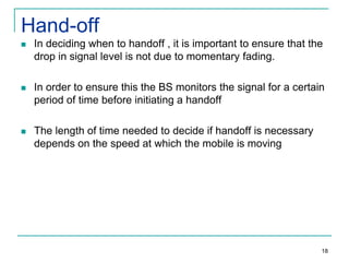 Hand-off


In deciding when to handoff , it is important to ensure that the
drop in signal level is not due to momentary fading.



In order to ensure this the BS monitors the signal for a certain
period of time before initiating a handoff



The length of time needed to decide if handoff is necessary
depends on the speed at which the mobile is moving

18

 