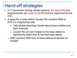 Hand-off strategies




In 1st generation analog cellular systems, the signal strength
measurements are made by the BS and are supervised by the
MSC.
A spare Rx in base station (locator Rx) monitors RSS of
RVC's in neighboring cells
 Tells Mobile Switching Center about these mobiles and
their channels
 Locator Rx can see if signal to this base station is
significantly better than to the host base station
 MSC monitors RSS from all base stations & decides on
handoff

19

 