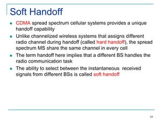 Soft Handoff








CDMA spread spectrum cellular systems provides a unique
handoff capability
Unlike channelized wireless systems that assigns different
radio channel during handoff (called hard handoff), the spread
spectrum MS share the same channel in every cell
The term handoff here implies that a different BS handles the
radio communication task
The ability to select between the instantaneous received
signals from different BSs is called soft handoff

21

 