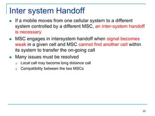 Inter system Handoff






If a mobile moves from one cellular system to a different
system controlled by a different MSC, an inter-system handoff
is necessary
MSC engages in intersystem handoff when signal becomes
weak in a given cell and MSC cannot find another cell within
its system to transfer the on-going call
Many issues must be resolved



Local call may become long distance call
Compatibility between the two MSCs

22

 