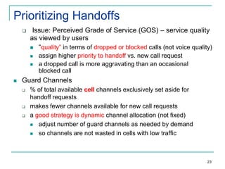 Prioritizing Handoffs


Issue: Perceived Grade of Service (GOS) – service quality
as viewed by users
 “quality” in terms of dropped or blocked calls (not voice quality)





assign higher priority to handoff vs. new call request
a dropped call is more aggravating than an occasional
blocked call

Guard Channels





% of total available cell channels exclusively set aside for
handoff requests
makes fewer channels available for new call requests
a good strategy is dynamic channel allocation (not fixed)
 adjust number of guard channels as needed by demand
 so channels are not wasted in cells with low traffic

23

 