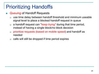 Prioritizing Handoffs


Queuing of Handoff Requests








use time delay between handoff threshold and minimum useable
signal level to place a blocked handoff request in queue
a handoff request can "keep trying" during that time period,
instead of having a single block/no block decision
prioritize requests (based on mobile speed) and handoff as
needed
calls will still be dropped if time period expires

24

 