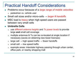 Practical Handoff Considerations


Problems occur because of a large range of mobile velocities







pedestrian vs. vehicle user

Small cell sizes and/or micro-cells → larger # handoffs
MSC load is heavy when high speed users are passed
between very small cells
Umbrella Cells








use different antenna heights and Tx power levels to provide
large and small cell coverage
multiple antennas & Tx can be co-located at single location if
necessary (saves on obtaining new tower licenses)
large cell → high speed traffic → fewer handoffs
small cell → low speed traffic
example areas: interstate highway passing through urban center,
office park, or nearby shopping mall
25

 