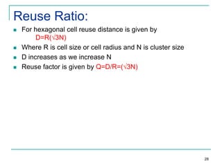 Reuse Ratio:






For hexagonal cell reuse distance is given by
D=R(√3N)
Where R is cell size or cell radius and N is cluster size
D increases as we increase N
Reuse factor is given by Q=D/R=(√3N)

28

 