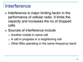 Interference




Interference is major limiting factor in the
performance of cellular radio. It limits the
capacity and increases the no of dropped
calls.
Sources of interference include




Another mobile in same cell
A call in progress in a neighboring cell
Other BSs operating in the same frequency band

30

 