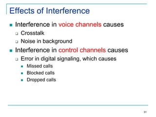 Effects of Interference


Interference in voice channels causes






Crosstalk
Noise in background

Interference in control channels causes


Error in digital signaling, which causes




Missed calls
Blocked calls
Dropped calls

31

 