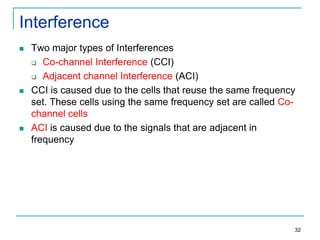 Interference






Two major types of Interferences
 Co-channel Interference (CCI)
 Adjacent channel Interference (ACI)
CCI is caused due to the cells that reuse the same frequency
set. These cells using the same frequency set are called Cochannel cells
ACI is caused due to the signals that are adjacent in
frequency

32

 