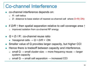 Co-channel Interference


co-channel interference depends on:





if D/R ↑ then spatial separation relative to cell coverage area ↑






improved isolation from co-channel RF energy

Q = D / R : co-channel reuse ratio




R : cell radius
D : distance to base station of nearest co-channel cell where D=R(√3N)

hexagonal cells → Q = D/R = √3N

Smaller value of Q provides larger capacity, but higher CCI
Hence there is tradeoff between capacity and interference.




small Q → small cluster size → more frequency reuse → larger
system capacity
small Q → small cell separation → increased CCI
34

 