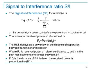 Signal to Interference ratio S/I


The Signal-to-Interference (S/I) for a mobile is





S is desired signal power ,Ii : interference power from ith co-channel cell

The average received power at distance d is

Pr=Po (d/do)-n






The RSS decays as a power law of the distance of separation
between transmitter and receiver
Where Po is received power at reference distance do and n is the
path loss exponent and ranges between 2-4
If Di is the distance of ith interferer, the received power is
proportional to (Di)-n
35

 