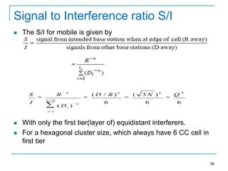 Signal to Interference ratio S/I


The S/I for mobile is given by

S
I

R
i0



(D / R)

6

( Di )
i



n

n

6

n

(

3N )
6

n

Q

4

6

1

With only the first tier(layer of) equidistant interferers.
For a hexagonal cluster size, which always have 6 CC cell in
first tier

36

 