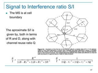 Signal to Interference ratio S/I


The MS is at cell
boundary

The aproximate S/I is
given by, both in terms
of R and D, along with
channel reuse ratio Q

37

 