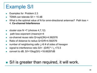 Example S/I




Examples for Problem 2.3
TDMA can tolerate S/I = 15 dB
What is the optimal value of N for omni-directional antennas? Path loss =
4. Co-channel Interference



cluster size N =7 (choices 4,7,12)
path loss exponent (means)n=4
co-channel reuse ratio Q=sqrt(3N)=4.582576
Ratio of distance to radius Q=D/R=4.582576
number of neighboring cells io=6 # of sides of hexagon
signal to interference ratio S/I= (D/R)^n / io =73.5
convert to dB, S/I=10log(S/I) =18.66287dB



S/I is greater than required, it will work.








38

 
