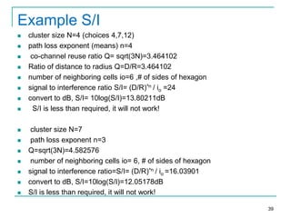 Example S/I


















cluster size N=4 (choices 4,7,12)
path loss exponent (means) n=4
co-channel reuse ratio Q= sqrt(3N)=3.464102
Ratio of distance to radius Q=D/R=3.464102
number of neighboring cells io=6 ,# of sides of hexagon
signal to interference ratio S/I= (D/R)^n / io =24
convert to dB, S/I= 10log(S/I)=13.80211dB
S/I is less than required, it will not work!
cluster size N=7
path loss exponent n=3
Q=sqrt(3N)=4.582576
number of neighboring cells io= 6, # of sides of hexagon
signal to interference ratio=S/I= (D/R)^n / io =16.03901
convert to dB, S/I=10log(S/I)=12.05178dB
S/I is less than required, it will not work!
39

 