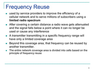 Frequency Reuse










used by service providers to improve the efficiency of a
cellular network and to serve millions of subscribers using a
limited radio spectrum
After covering a certain distance a radio wave gets attenuated
and the signal falls below a point where it can no longer be
used or cause any interference
A transmitter transmitting in a specific frequency range will
have only a limited coverage area
Beyond this coverage area, that frequency can be reused by
another transmitter.
The entire network coverage area is divided into cells based on the
principle of frequency reuse

4

 