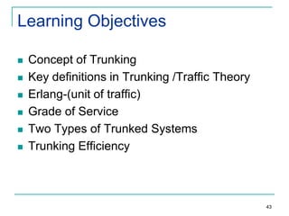 Learning Objectives









Concept of Trunking
Key definitions in Trunking /Traffic Theory
Erlang-(unit of traffic)
Grade of Service
Two Types of Trunked Systems
Trunking Efficiency

43

 