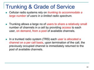 Trunking & Grade of Service


Cellular radio systems rely on trunking to accommodate a
large number of users in a limited radio spectrum.



Trunking allows a large no of users to share a relatively small
number of channels in a cell by providing access to each
user, on demand, from a pool of available channels.



In a trunked radio system (TRS) each user is allocated a
channel on a per call basis, upon termination of the call, the
previously occupied channel is immediately returned to the
pool of available channels.

44

 