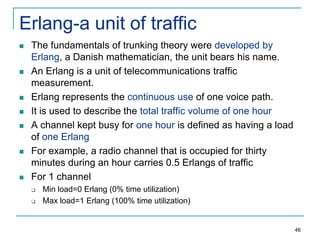 Erlang-a unit of traffic












The fundamentals of trunking theory were developed by
Erlang, a Danish mathematician, the unit bears his name.
An Erlang is a unit of telecommunications traffic
measurement.
Erlang represents the continuous use of one voice path.
It is used to describe the total traffic volume of one hour
A channel kept busy for one hour is defined as having a load
of one Erlang
For example, a radio channel that is occupied for thirty
minutes during an hour carries 0.5 Erlangs of traffic
For 1 channel



Min load=0 Erlang (0% time utilization)
Max load=1 Erlang (100% time utilization)

46

 
