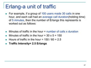 Erlang-a unit of traffic


For example, if a group of 100 users made 30 calls in one
hour, and each call had an average call duration(holding time)
of 5 minutes, then the number of Erlangs this represents is
worked out as follows:



Minutes of traffic in the hour = number of calls x duration
Minutes of traffic in the hour = 30 x 5 = 150
Hours of traffic in the hour = 150 / 60 = 2.5
Traffic Intensity= 2.5 Erlangs





47

 