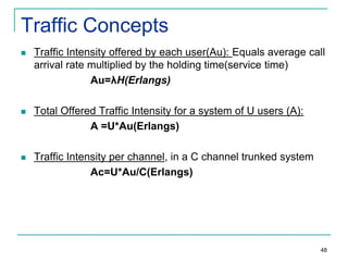 Traffic Concepts


Traffic Intensity offered by each user(Au): Equals average call
arrival rate multiplied by the holding time(service time)
Au=λH(Erlangs)



Total Offered Traffic Intensity for a system of U users (A):
A =U*Au(Erlangs)



Traffic Intensity per channel, in a C channel trunked system
Ac=U*Au/C(Erlangs)

48

 
