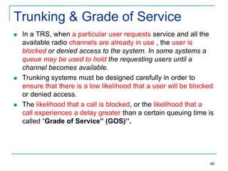 Trunking & Grade of Service






In a TRS, when a particular user requests service and all the
available radio channels are already in use , the user is
blocked or denied access to the system. In some systems a
queue may be used to hold the requesting users until a
channel becomes available.
Trunking systems must be designed carefully in order to
ensure that there is a low likelihood that a user will be blocked
or denied access.
The likelihood that a call is blocked, or the likelihood that a
call experiences a delay greater than a certain queuing time is
called “Grade of Service” (GOS)’’.

49

 