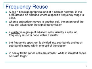 Frequency Reuse




A cell = basic geographical unit of a cellular network; is the
area around an antenna where a specific frequency range is
used.
when a subscriber moves to another cell, the antenna of the
new cell takes over the signal transmission



a cluster is a group of adjacent cells, usually 7 cells; no
frequency reuse is done within a cluster



the frequency spectrum is divided into sub-bands and each
sub-band is used within one cell of the cluster



in heavy traffic zones cells are smaller, while in isolated zones
cells are larger

5

 