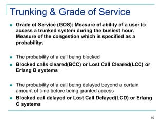 Trunking & Grade of Service


Grade of Service (GOS): Measure of ability of a user to
access a trunked system during the busiest hour.
Measure of the congestion which is specified as a
probability.



The probability of a call being blocked
Blocked calls cleared(BCC) or Lost Call Cleared(LCC) or
Erlang B systems







The probability of a call being delayed beyond a certain
amount of time before being granted access
Blocked call delayed or Lost Call Delayed(LCD) or Erlang
C systems
50

 