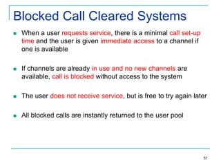 Blocked Call Cleared Systems


When a user requests service, there is a minimal call set-up
time and the user is given immediate access to a channel if
one is available



If channels are already in use and no new channels are
available, call is blocked without access to the system



The user does not receive service, but is free to try again later



All blocked calls are instantly returned to the user pool

51

 