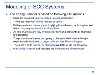 Modeling of BCC Systems


The Erlang B model is based on following assumptions :











Calls are assumed to arrive with a Poisson distribution
There are nearly an infinite number of users
Call requests are memory less ,implying that all users, including blocked
users, may request a channel at any time
All free channels are fully available for servicing calls until all channels
are occupied
The probability of a user occupying a channel(called service time) is
exponentially distributed. Longer calls are less likely to happen
There are a finite number of channels available in the trunking pool.
Inter-arrival times of call requests are independent of each other

52

 