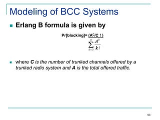 Modeling of BCC Systems


Erlang B formula is given by
Pr[blocking]= (AC/C ! )



where C is the number of trunked channels offered by a
trunked radio system and A is the total offered traffic.

53

 